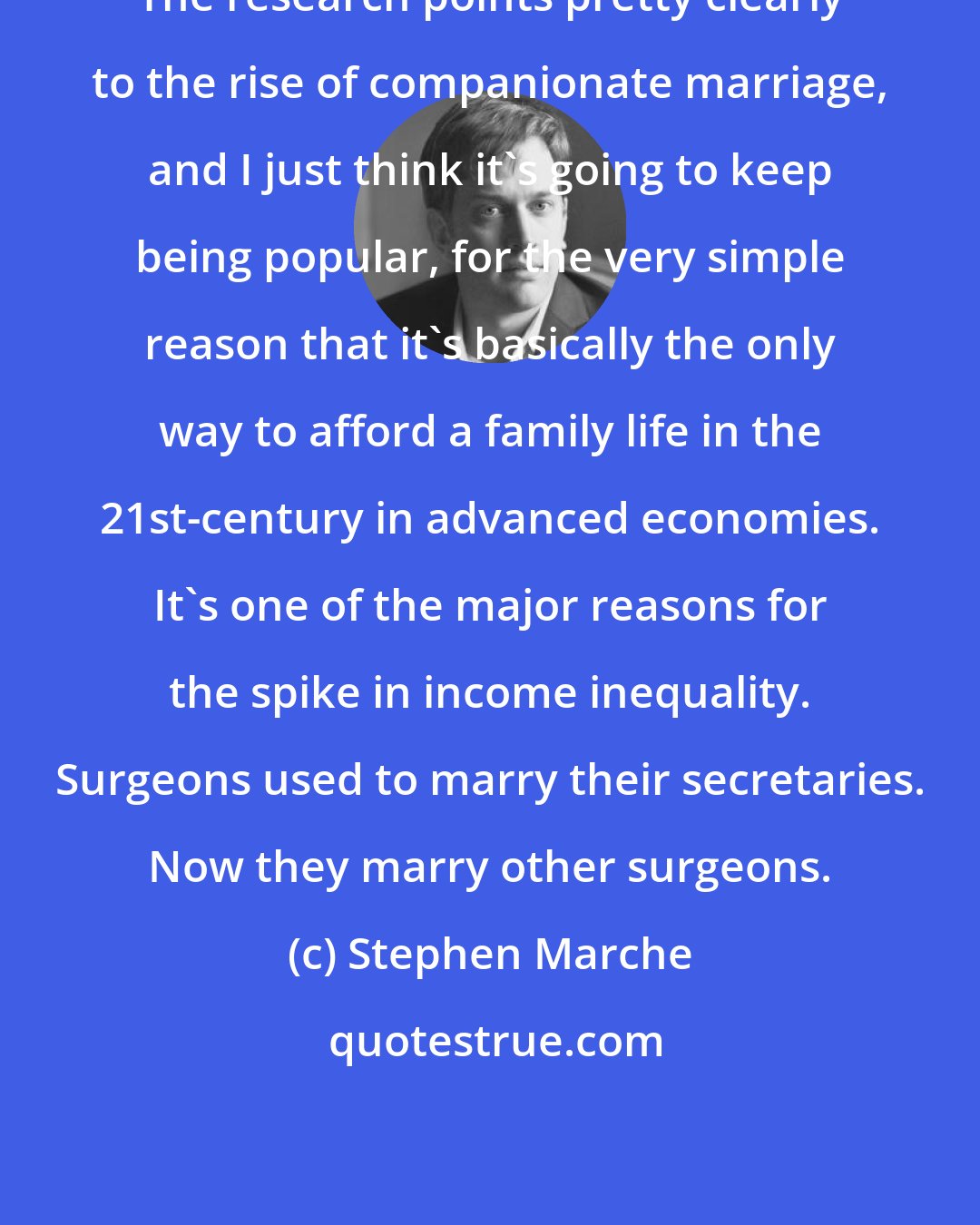 Stephen Marche: The research points pretty clearly to the rise of companionate marriage, and I just think it's going to keep being popular, for the very simple reason that it's basically the only way to afford a family life in the 21st-century in advanced economies. It's one of the major reasons for the spike in income inequality. Surgeons used to marry their secretaries. Now they marry other surgeons.