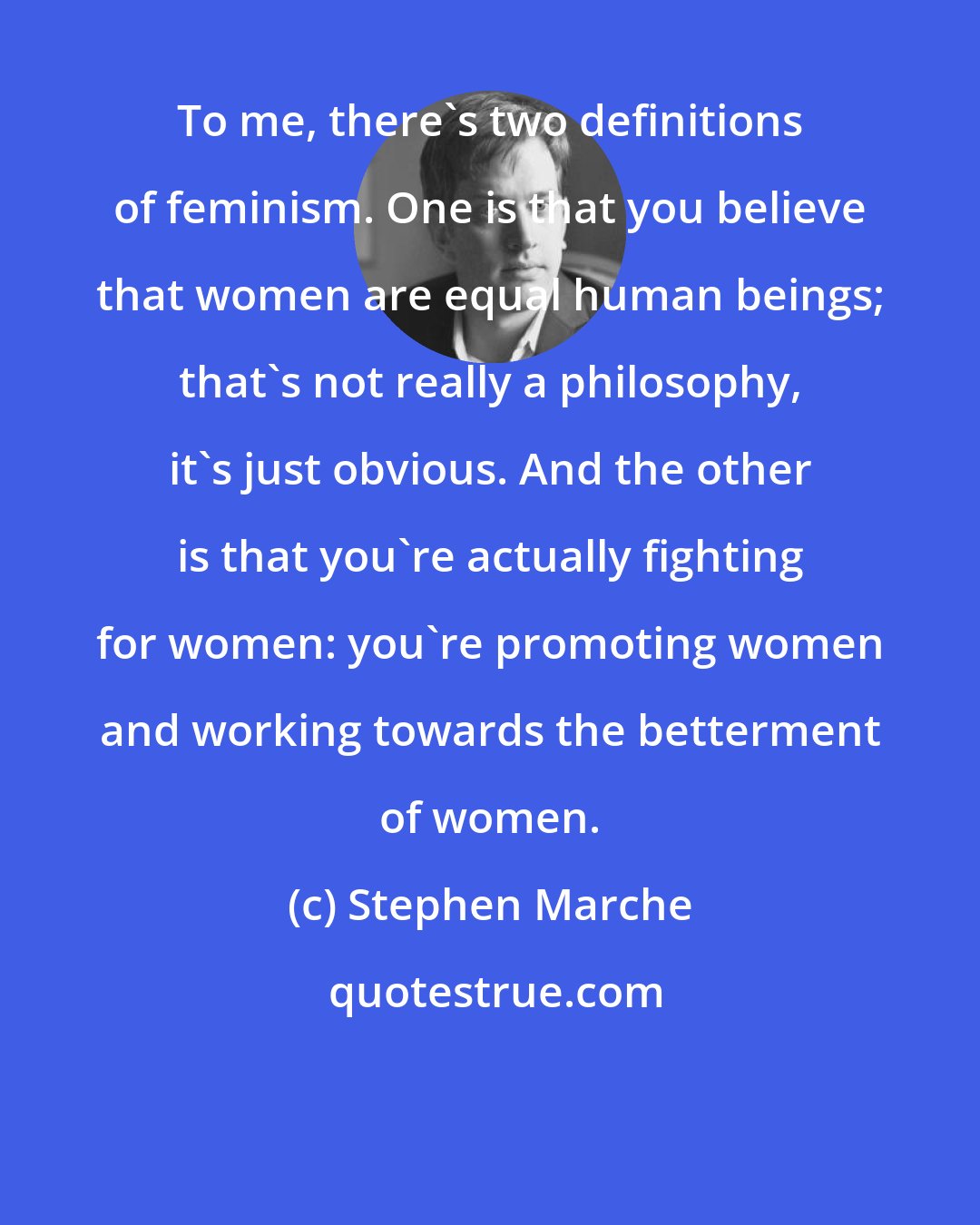 Stephen Marche: To me, there's two definitions of feminism. One is that you believe that women are equal human beings; that's not really a philosophy, it's just obvious. And the other is that you're actually fighting for women: you're promoting women and working towards the betterment of women.