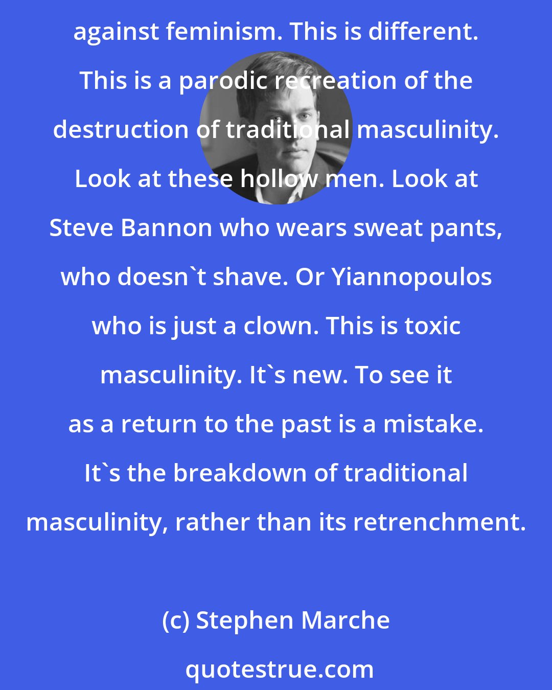 Stephen Marche: What we're seeing now is not just a backlash against feminism. When you look at guys like [Jesse] Helms in the '80s or even Reagan and Bush, there was a real political backlash against feminism. This is different. This is a parodic recreation of the destruction of traditional masculinity. Look at these hollow men. Look at Steve Bannon who wears sweat pants, who doesn't shave. Or Yiannopoulos who is just a clown. This is toxic masculinity. It's new. To see it as a return to the past is a mistake. It's the breakdown of traditional masculinity, rather than its retrenchment.