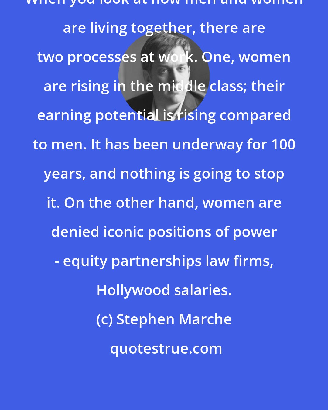 Stephen Marche: When you look at how men and women are living together, there are two processes at work. One, women are rising in the middle class; their earning potential is rising compared to men. It has been underway for 100 years, and nothing is going to stop it. On the other hand, women are denied iconic positions of power - equity partnerships law firms, Hollywood salaries.