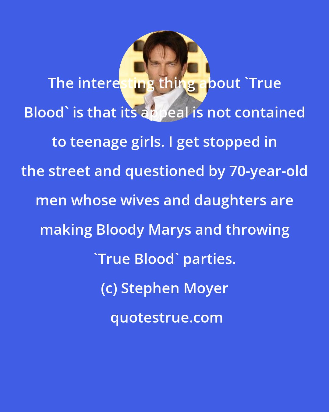 Stephen Moyer: The interesting thing about 'True Blood' is that its appeal is not contained to teenage girls. I get stopped in the street and questioned by 70-year-old men whose wives and daughters are making Bloody Marys and throwing 'True Blood' parties.