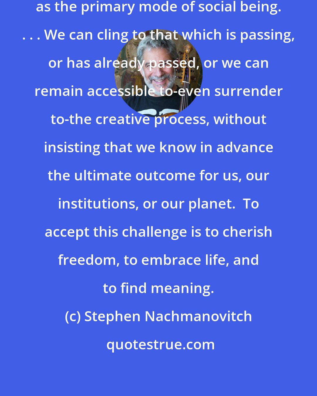 Stephen Nachmanovitch: Creativity can replace conformity as the primary mode of social being. . . . We can cling to that which is passing, or has already passed, or we can remain accessible to-even surrender to-the creative process, without insisting that we know in advance the ultimate outcome for us, our institutions, or our planet.  To accept this challenge is to cherish freedom, to embrace life, and to find meaning.