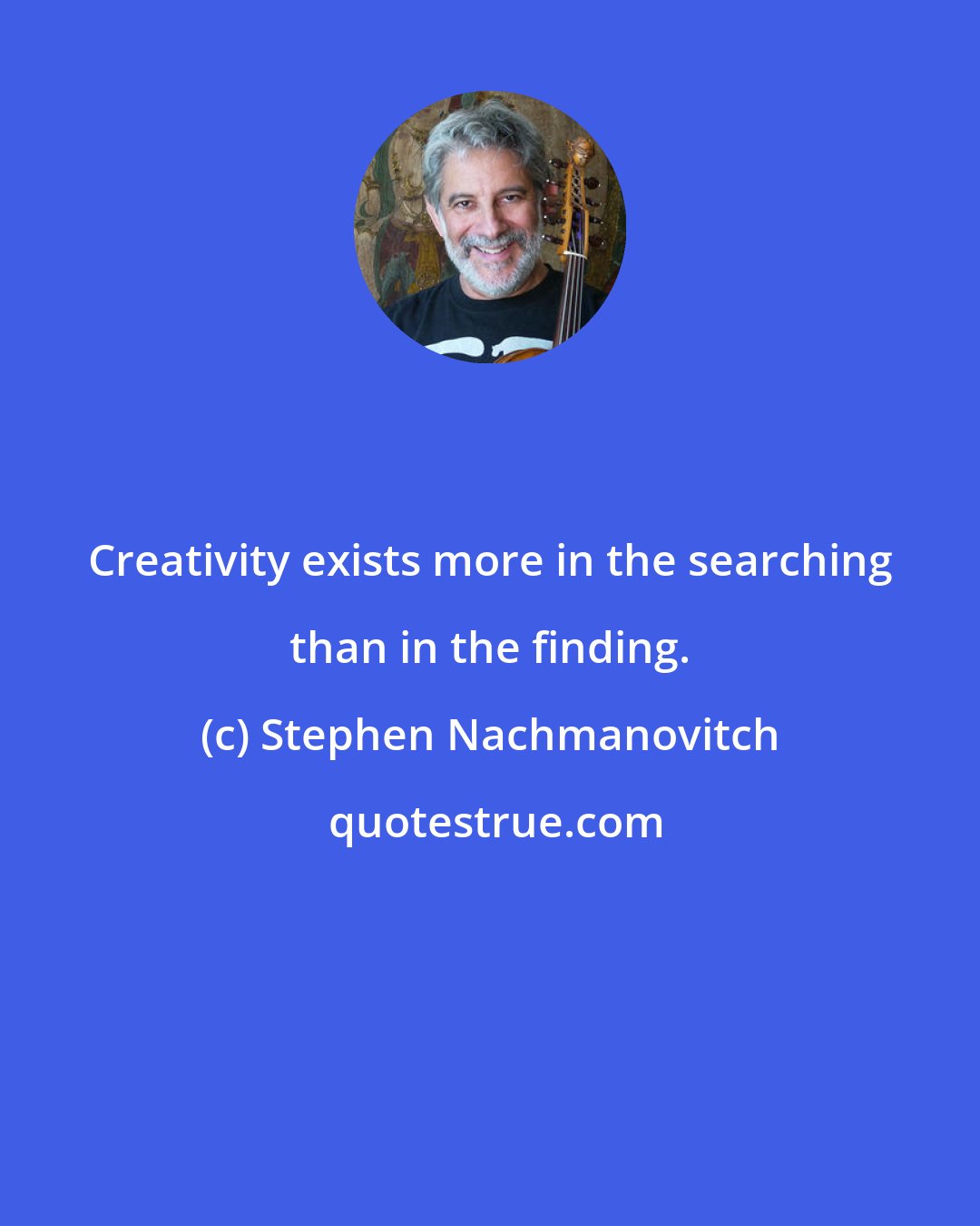 Stephen Nachmanovitch: Creativity exists more in the searching than in the finding.