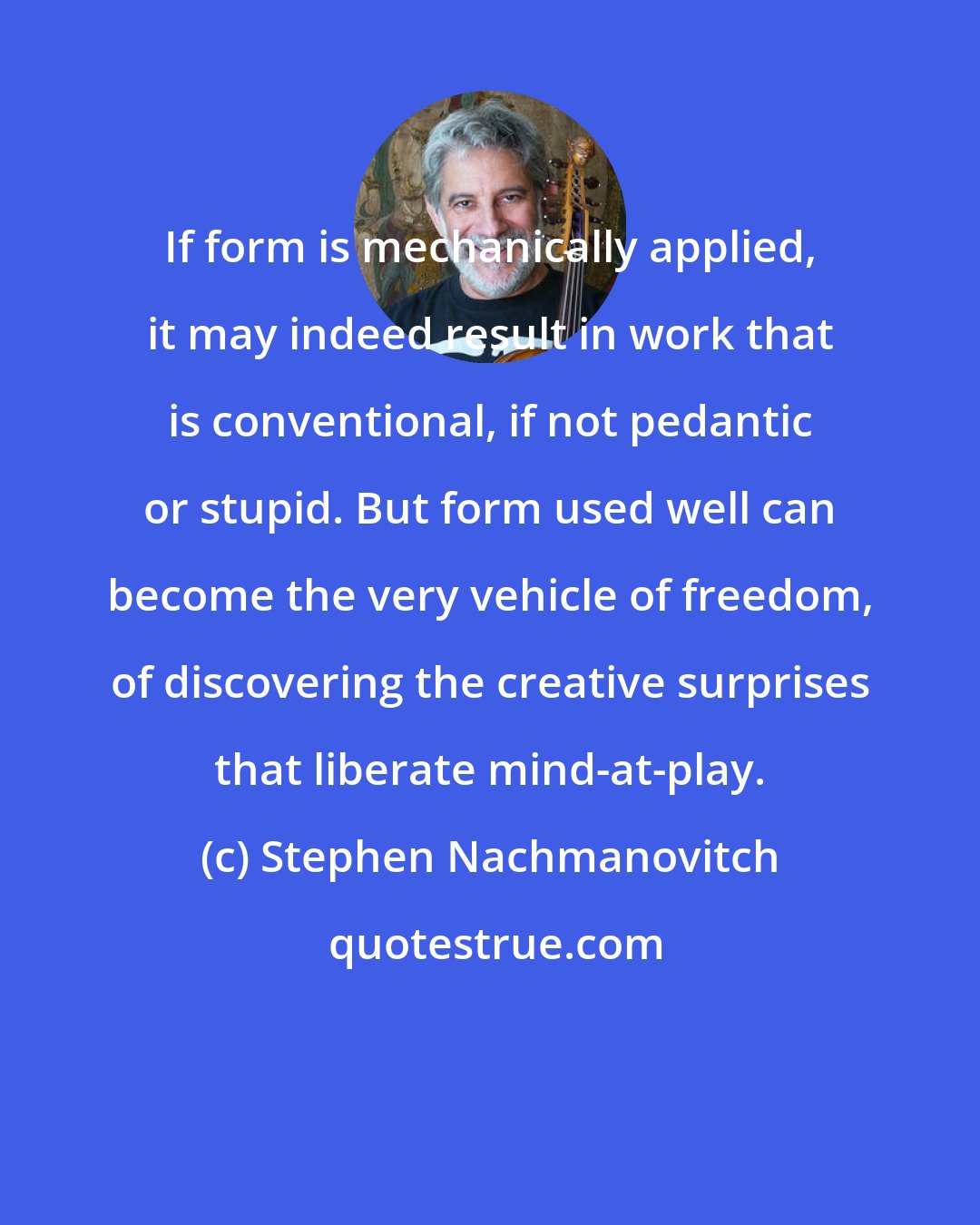 Stephen Nachmanovitch: If form is mechanically applied, it may indeed result in work that is conventional, if not pedantic or stupid. But form used well can become the very vehicle of freedom, of discovering the creative surprises that liberate mind-at-play.