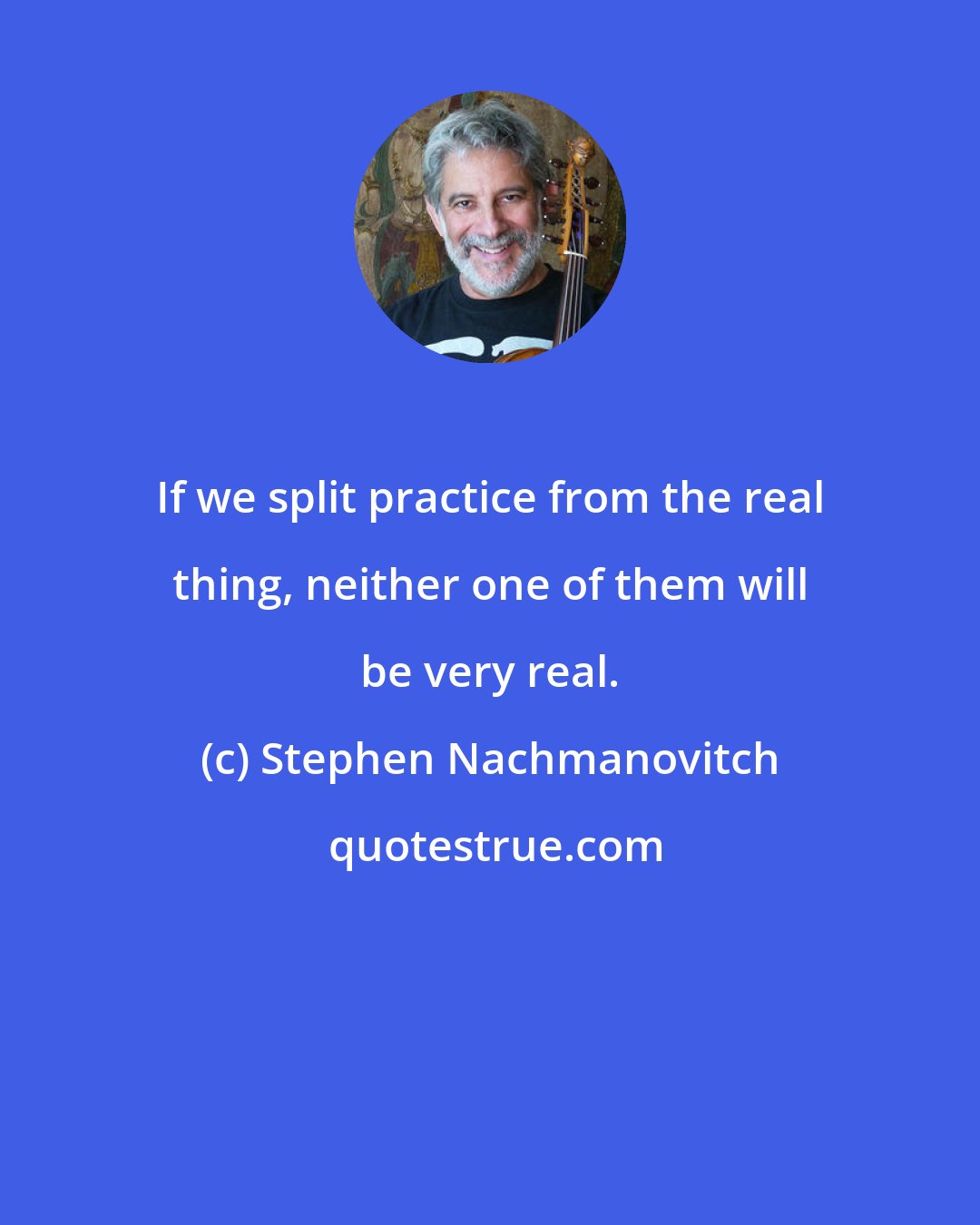 Stephen Nachmanovitch: If we split practice from the real thing, neither one of them will be very real.