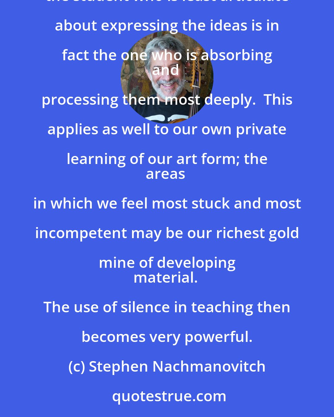 Stephen Nachmanovitch: In the art of teaching, we recognize that ideas and insights need to cook over a period of time.  
Sometimes the student who is least articulate about expressing the ideas is in fact the one who is absorbing 
and processing them most deeply.  This applies as well to our own private learning of our art form; the 
areas in which we feel most stuck and most incompetent may be our richest gold mine of developing 
material. The use of silence in teaching then becomes very powerful.