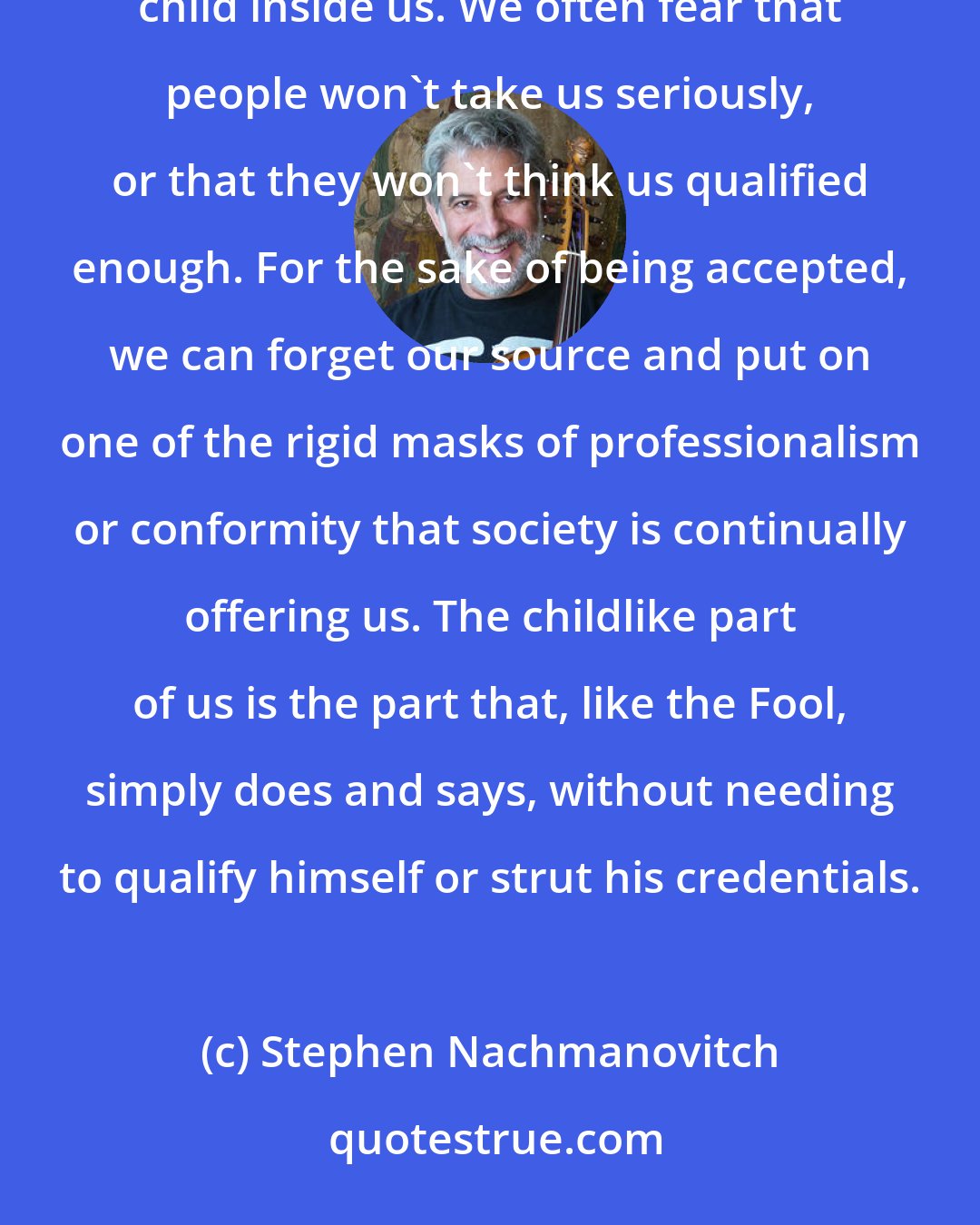 Stephen Nachmanovitch: It can sometimes be a hearbreaking struggle for us to arrive at a place where we are no longer afraid of the child inside us. We often fear that people won't take us seriously, or that they won't think us qualified enough. For the sake of being accepted, we can forget our source and put on one of the rigid masks of professionalism or conformity that society is continually offering us. The childlike part of us is the part that, like the Fool, simply does and says, without needing to qualify himself or strut his credentials.