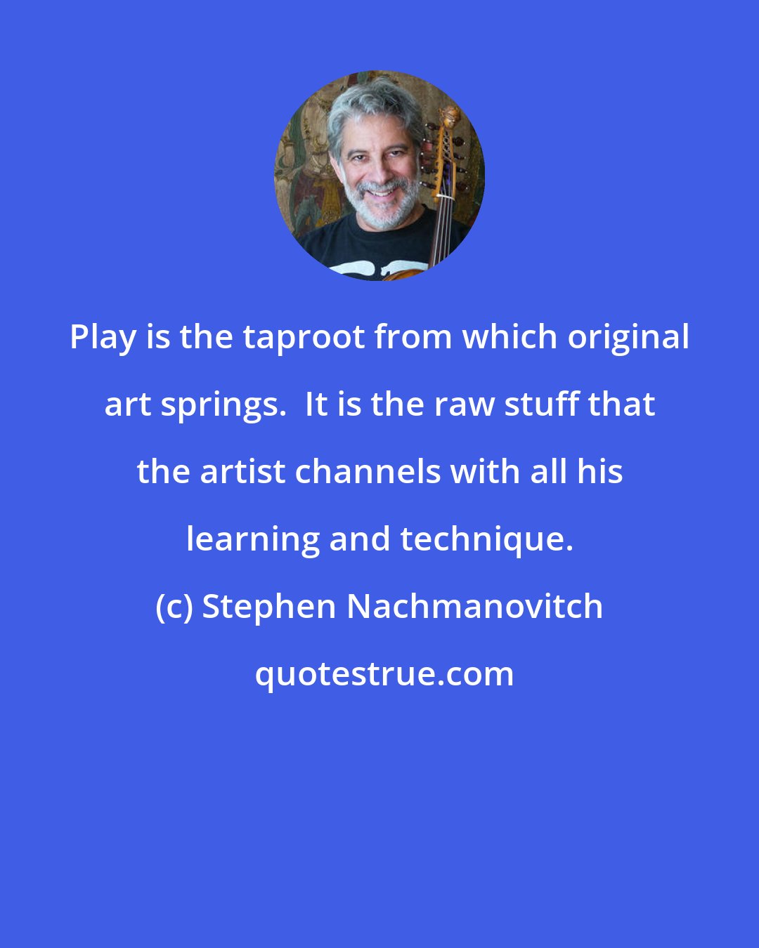 Stephen Nachmanovitch: Play is the taproot from which original art springs.  It is the raw stuff that the artist channels with all his learning and technique.