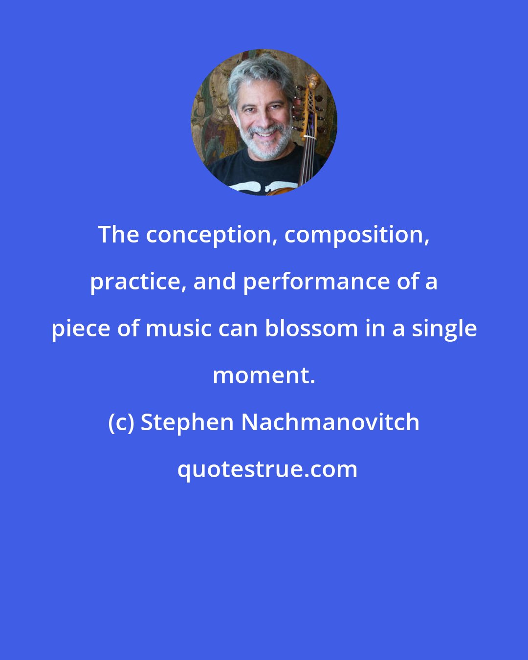 Stephen Nachmanovitch: The conception, composition, practice, and performance of a piece of music can blossom in a single moment.