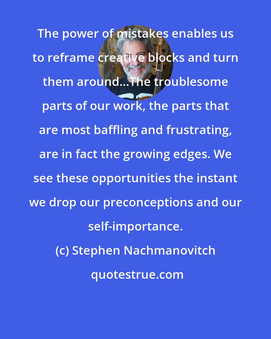 Stephen Nachmanovitch: The power of mistakes enables us to reframe creative blocks and turn them around...The troublesome parts of our work, the parts that are most baffling and frustrating, are in fact the growing edges. We see these opportunities the instant we drop our preconceptions and our self-importance.