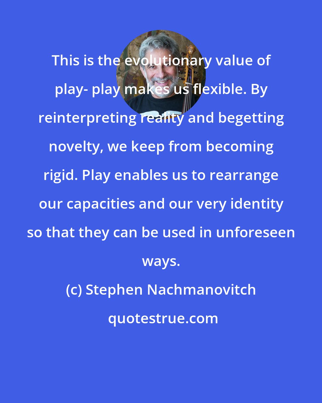 Stephen Nachmanovitch: This is the evolutionary value of play- play makes us flexible. By reinterpreting reality and begetting novelty, we keep from becoming rigid. Play enables us to rearrange our capacities and our very identity so that they can be used in unforeseen ways.