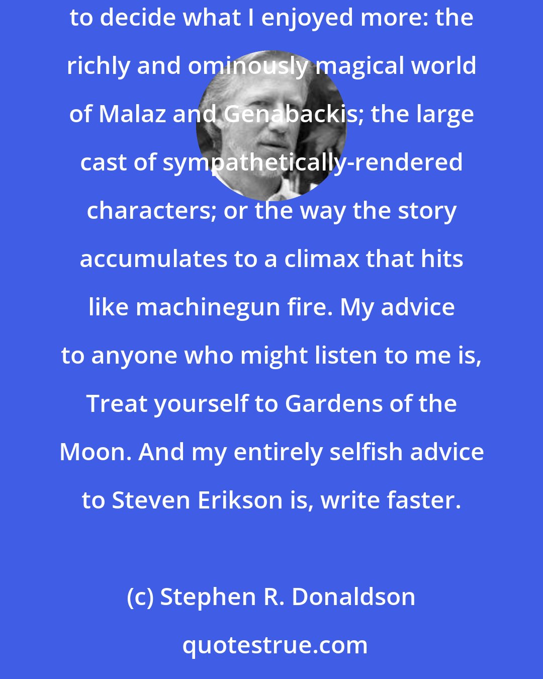 Stephen R. Donaldson: Steven Erikson is an extraordinary writer. I read Gardens of the Moon with great pleasure. And now that I have read it, I would be hard pressed to decide what I enjoyed more: the richly and ominously magical world of Malaz and Genabackis; the large cast of sympathetically-rendered characters; or the way the story accumulates to a climax that hits like machinegun fire. My advice to anyone who might listen to me is, Treat yourself to Gardens of the Moon. And my entirely selfish advice to Steven Erikson is, write faster.