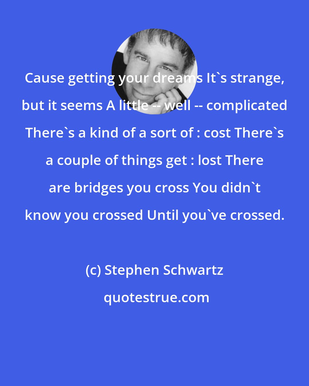 Stephen Schwartz: Cause getting your dreams It's strange, but it seems A little -- well -- complicated There's a kind of a sort of : cost There's a couple of things get : lost There are bridges you cross You didn't know you crossed Until you've crossed.