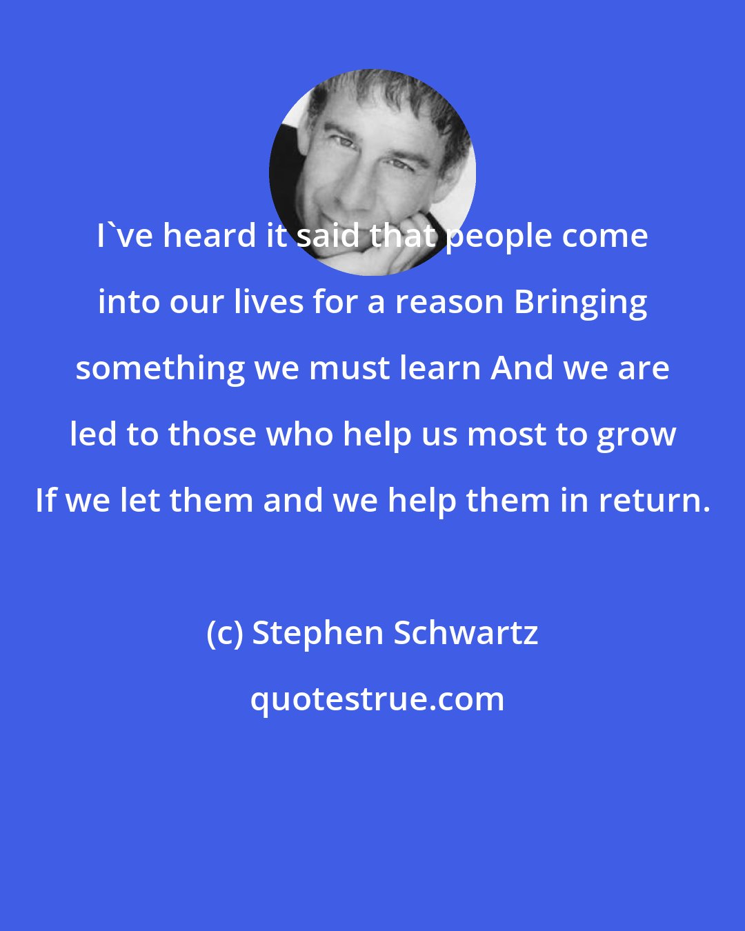 Stephen Schwartz: I've heard it said that people come into our lives for a reason Bringing something we must learn And we are led to those who help us most to grow If we let them and we help them in return.