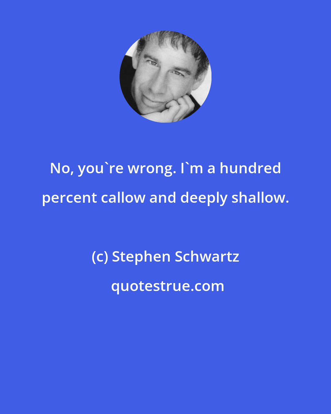 Stephen Schwartz: No, you're wrong. I'm a hundred percent callow and deeply shallow.