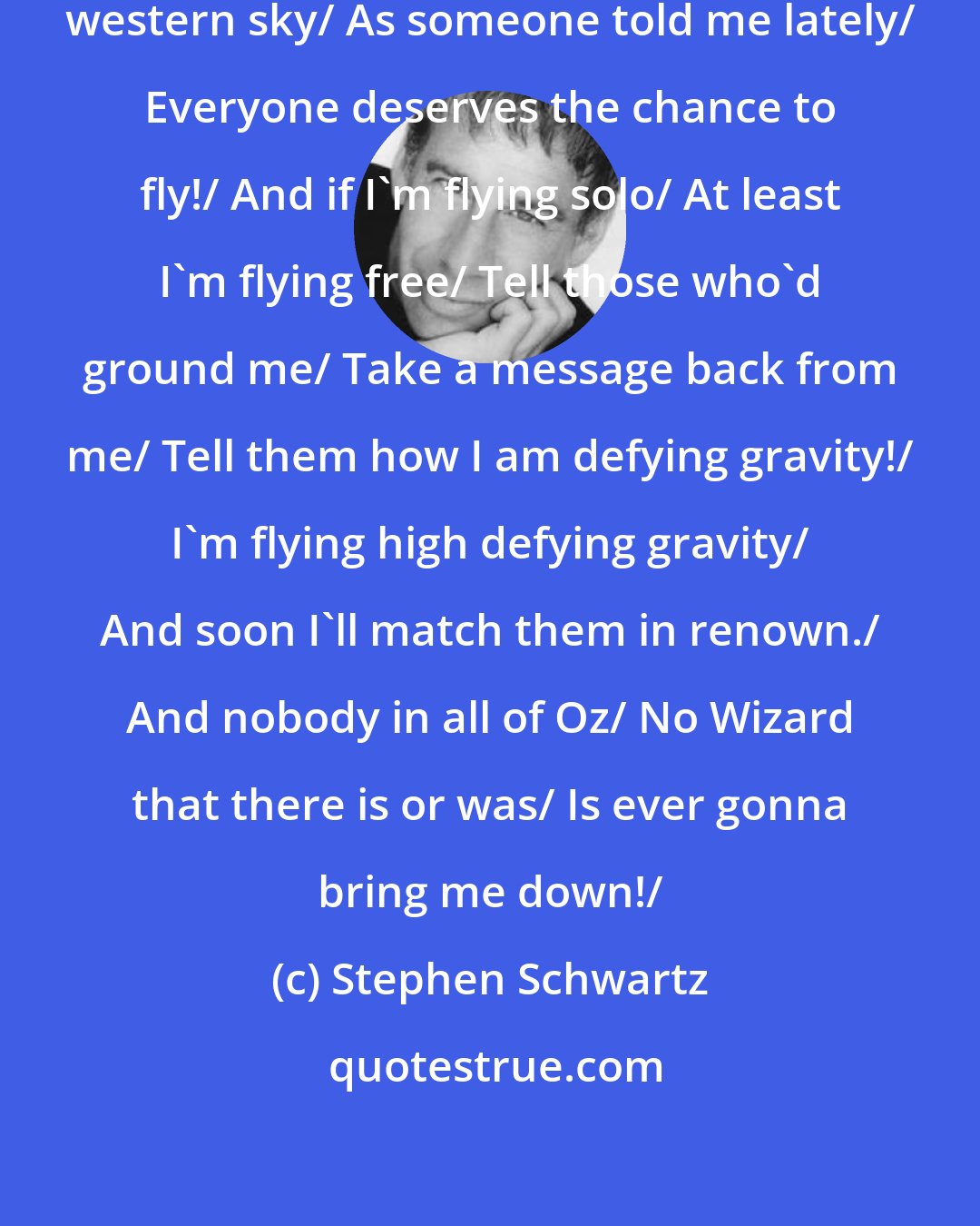 Stephen Schwartz: So if you care to find me/ Look to the western sky/ As someone told me lately/ Everyone deserves the chance to fly!/ And if I'm flying solo/ At least I'm flying free/ Tell those who'd ground me/ Take a message back from me/ Tell them how I am defying gravity!/ I'm flying high defying gravity/ And soon I'll match them in renown./ And nobody in all of Oz/ No Wizard that there is or was/ Is ever gonna bring me down!/
