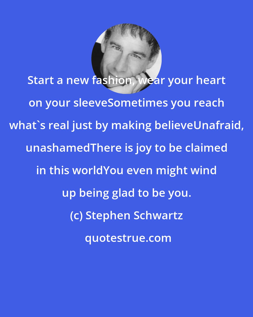 Stephen Schwartz: Start a new fashion, wear your heart on your sleeveSometimes you reach what's real just by making believeUnafraid, unashamedThere is joy to be claimed in this worldYou even might wind up being glad to be you.