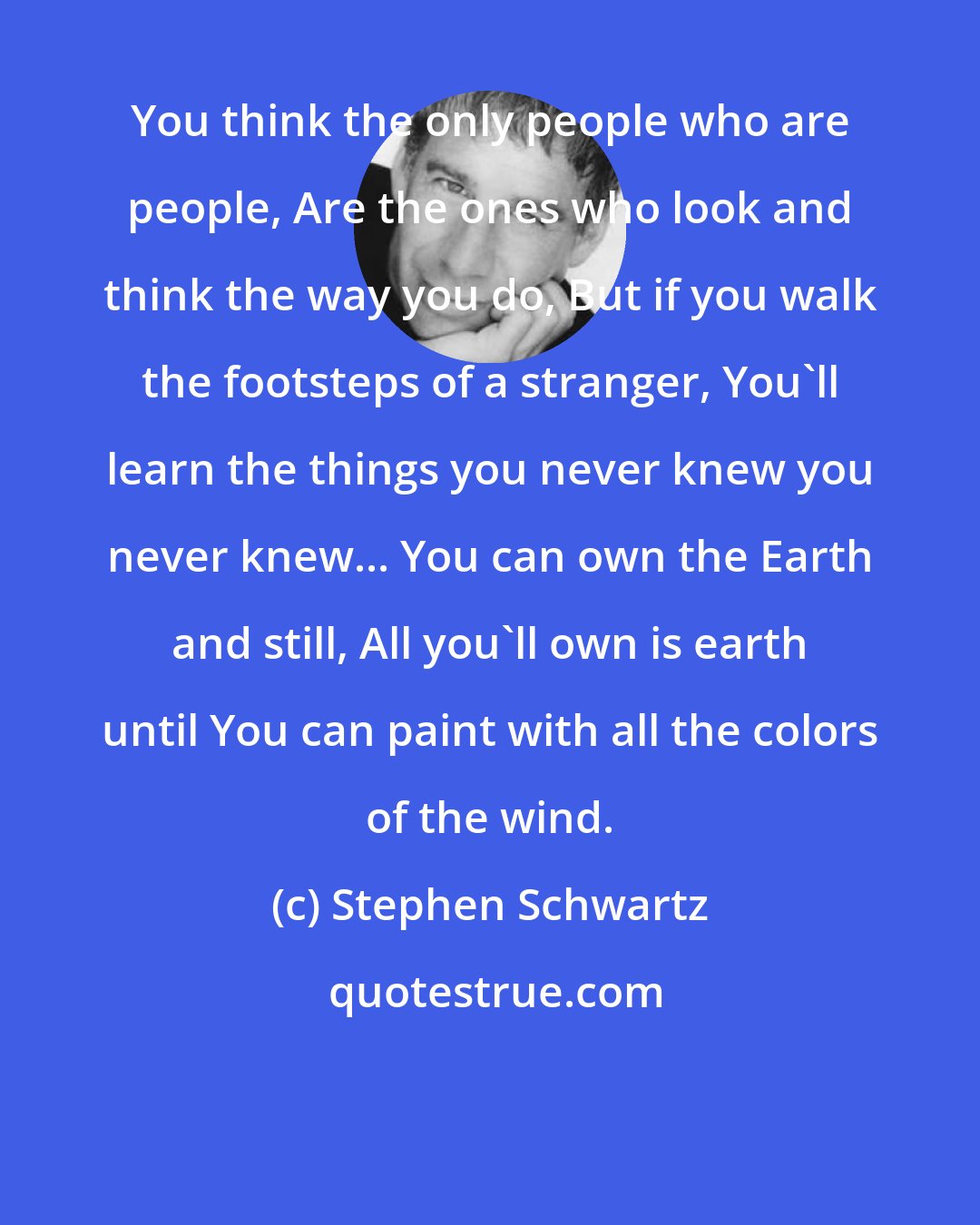 Stephen Schwartz: You think the only people who are people, Are the ones who look and think the way you do, But if you walk the footsteps of a stranger, You'll learn the things you never knew you never knew... You can own the Earth and still, All you'll own is earth until You can paint with all the colors of the wind.