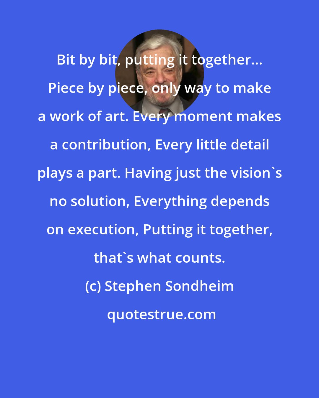 Stephen Sondheim: Bit by bit, putting it together... Piece by piece, only way to make a work of art. Every moment makes a contribution, Every little detail plays a part. Having just the vision's no solution, Everything depends on execution, Putting it together, that's what counts.