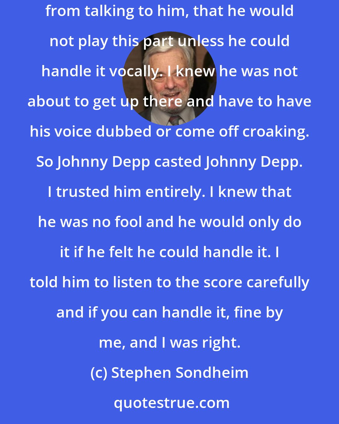 Stephen Sondheim: He came from a rock band and even though he was not a lead singer, I knew he was musical just from that. I also knew that he was intelligent enough from talking to him, that he would not play this part unless he could handle it vocally. I knew he was not about to get up there and have to have his voice dubbed or come off croaking. So Johnny Depp casted Johnny Depp. I trusted him entirely. I knew that he was no fool and he would only do it if he felt he could handle it. I told him to listen to the score carefully and if you can handle it, fine by me, and I was right.