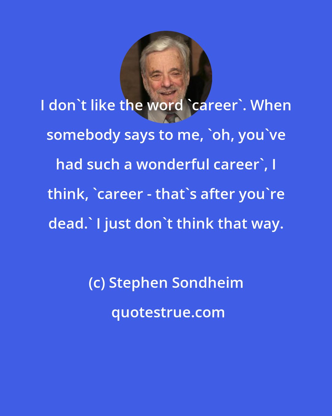 Stephen Sondheim: I don't like the word 'career'. When somebody says to me, 'oh, you've had such a wonderful career', I think, 'career - that's after you're dead.' I just don't think that way.