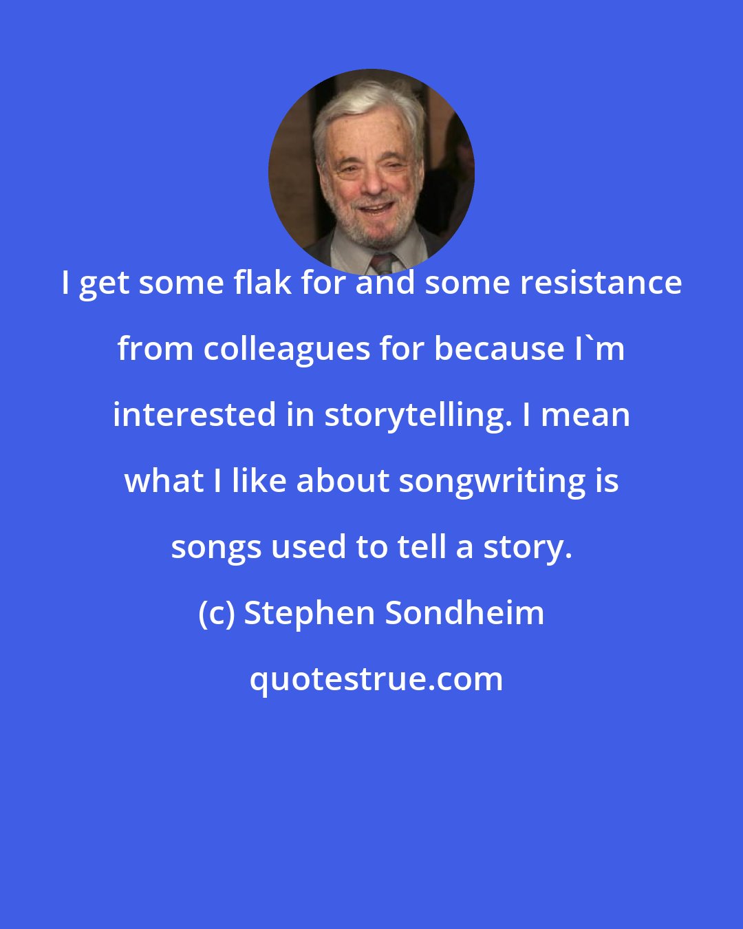 Stephen Sondheim: I get some flak for and some resistance from colleagues for because I'm interested in storytelling. I mean what I like about songwriting is songs used to tell a story.