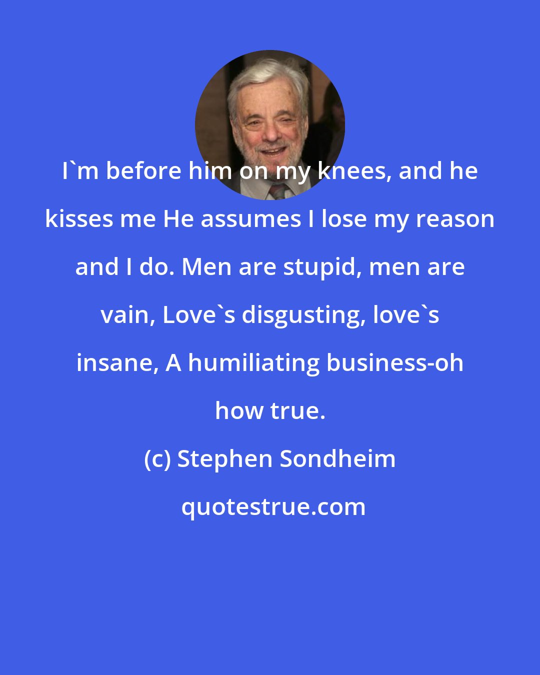 Stephen Sondheim: I'm before him on my knees, and he kisses me He assumes I lose my reason and I do. Men are stupid, men are vain, Love's disgusting, love's insane, A humiliating business-oh how true.
