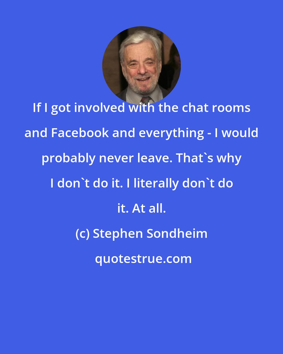 Stephen Sondheim: If I got involved with the chat rooms and Facebook and everything - I would probably never leave. That's why I don't do it. I literally don't do it. At all.