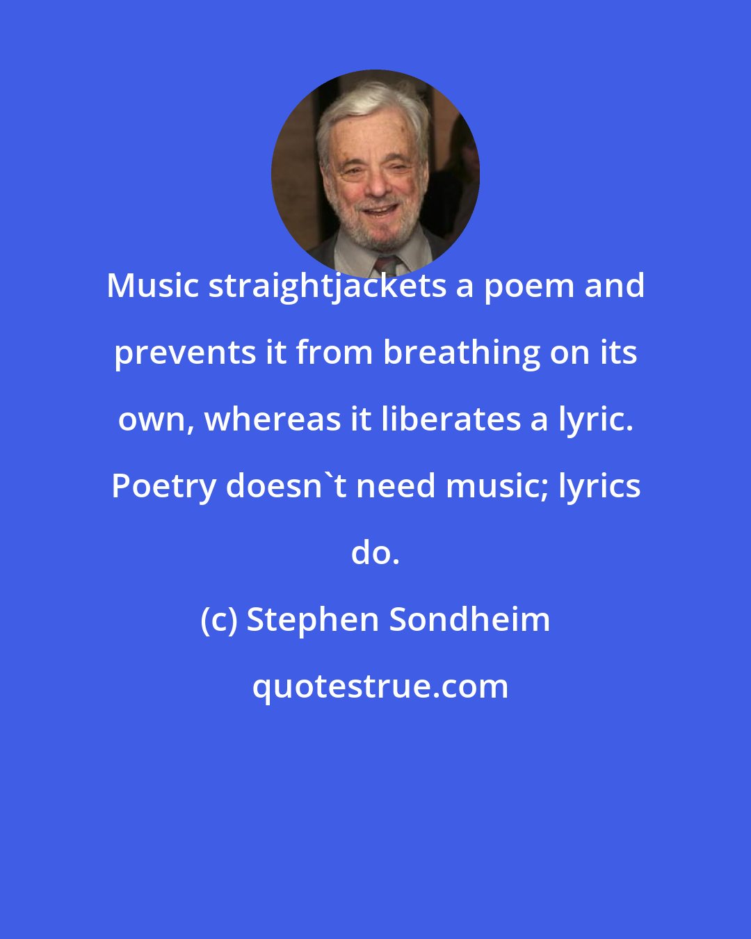 Stephen Sondheim: Music straightjackets a poem and prevents it from breathing on its own, whereas it liberates a lyric. Poetry doesn't need music; lyrics do.