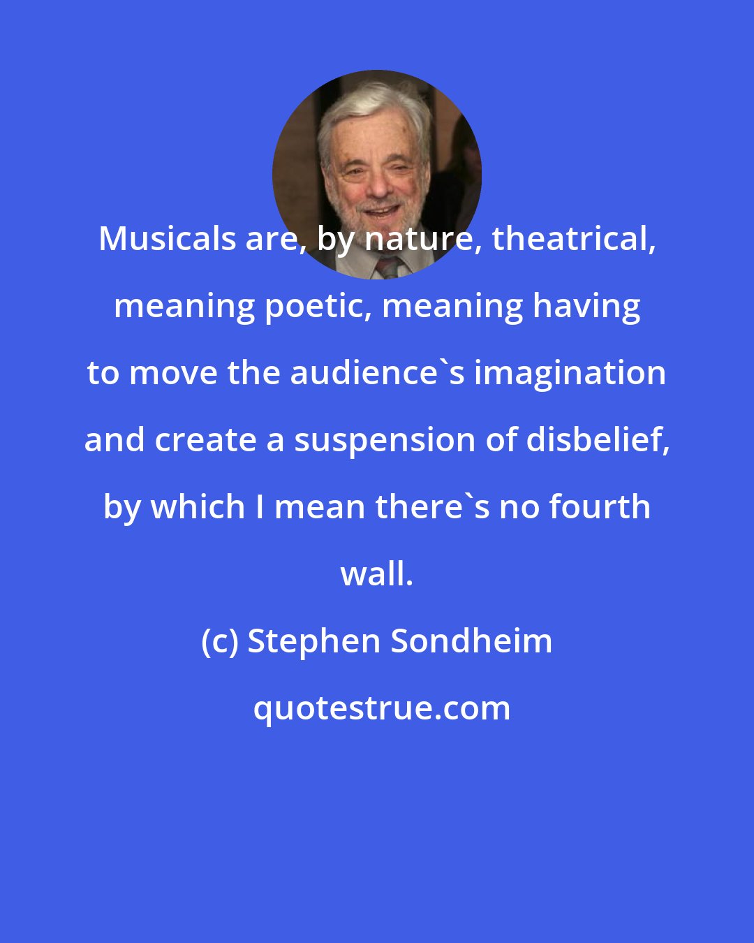 Stephen Sondheim: Musicals are, by nature, theatrical, meaning poetic, meaning having to move the audience's imagination and create a suspension of disbelief, by which I mean there's no fourth wall.