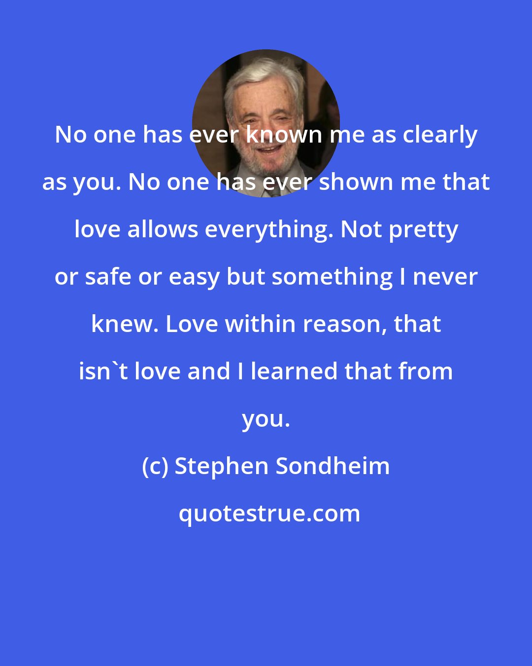 Stephen Sondheim: No one has ever known me as clearly as you. No one has ever shown me that love allows everything. Not pretty or safe or easy but something I never knew. Love within reason, that isn't love and I learned that from you.