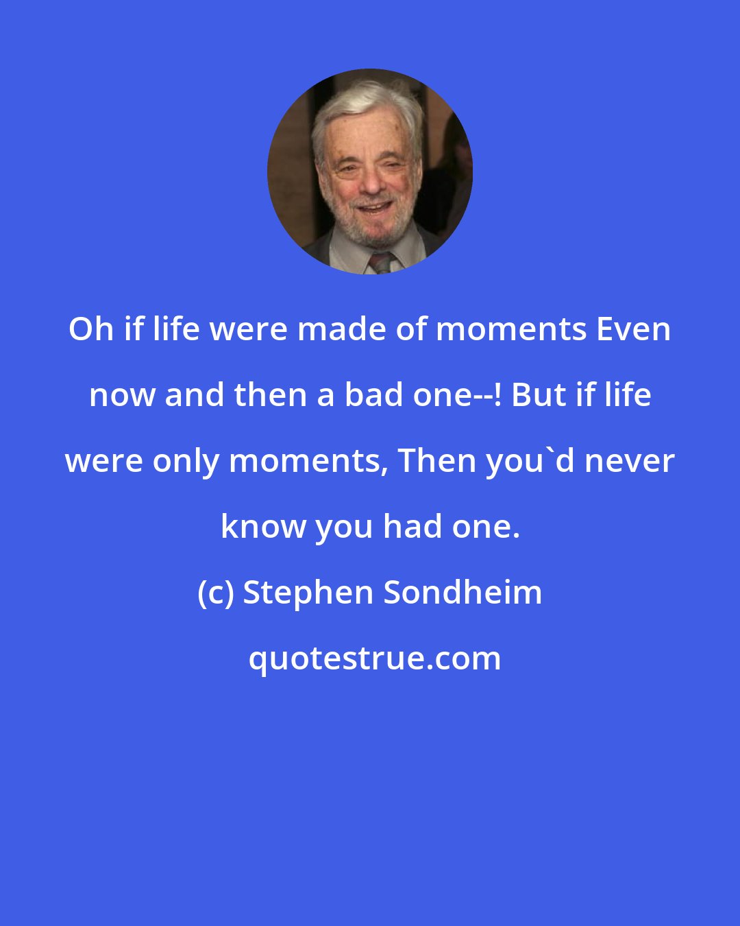 Stephen Sondheim: Oh if life were made of moments Even now and then a bad one--! But if life were only moments, Then you'd never know you had one.