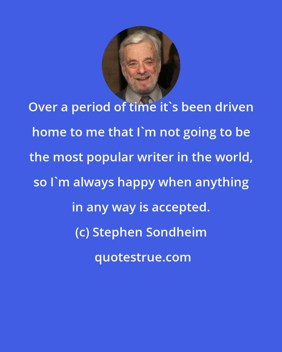 Stephen Sondheim: Over a period of time it's been driven home to me that I'm not going to be the most popular writer in the world, so I'm always happy when anything in any way is accepted.