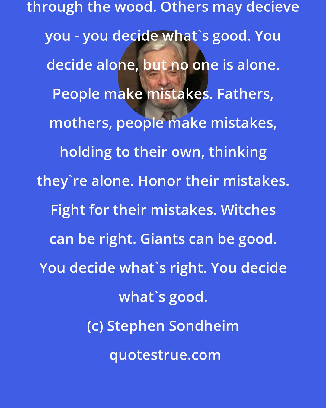 Stephen Sondheim: Sometimes people leave you halfway through the wood. Others may decieve you - you decide what's good. You decide alone, but no one is alone. People make mistakes. Fathers, mothers, people make mistakes, holding to their own, thinking they're alone. Honor their mistakes. Fight for their mistakes. Witches can be right. Giants can be good. You decide what's right. You decide what's good.