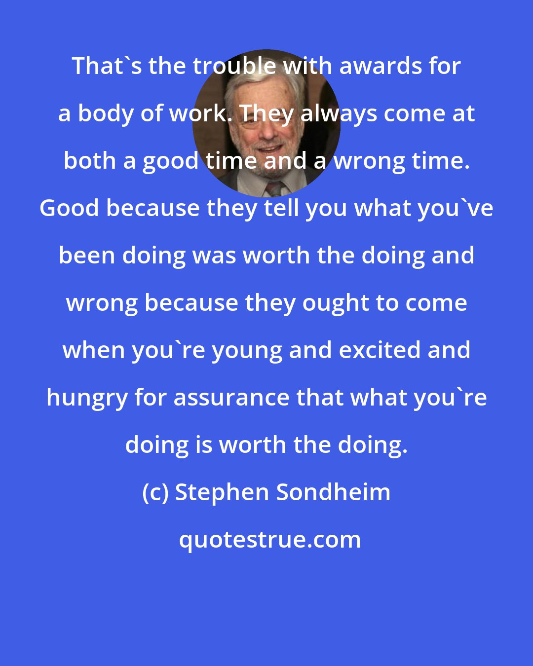 Stephen Sondheim: That's the trouble with awards for a body of work. They always come at both a good time and a wrong time. Good because they tell you what you've been doing was worth the doing and wrong because they ought to come when you're young and excited and hungry for assurance that what you're doing is worth the doing.