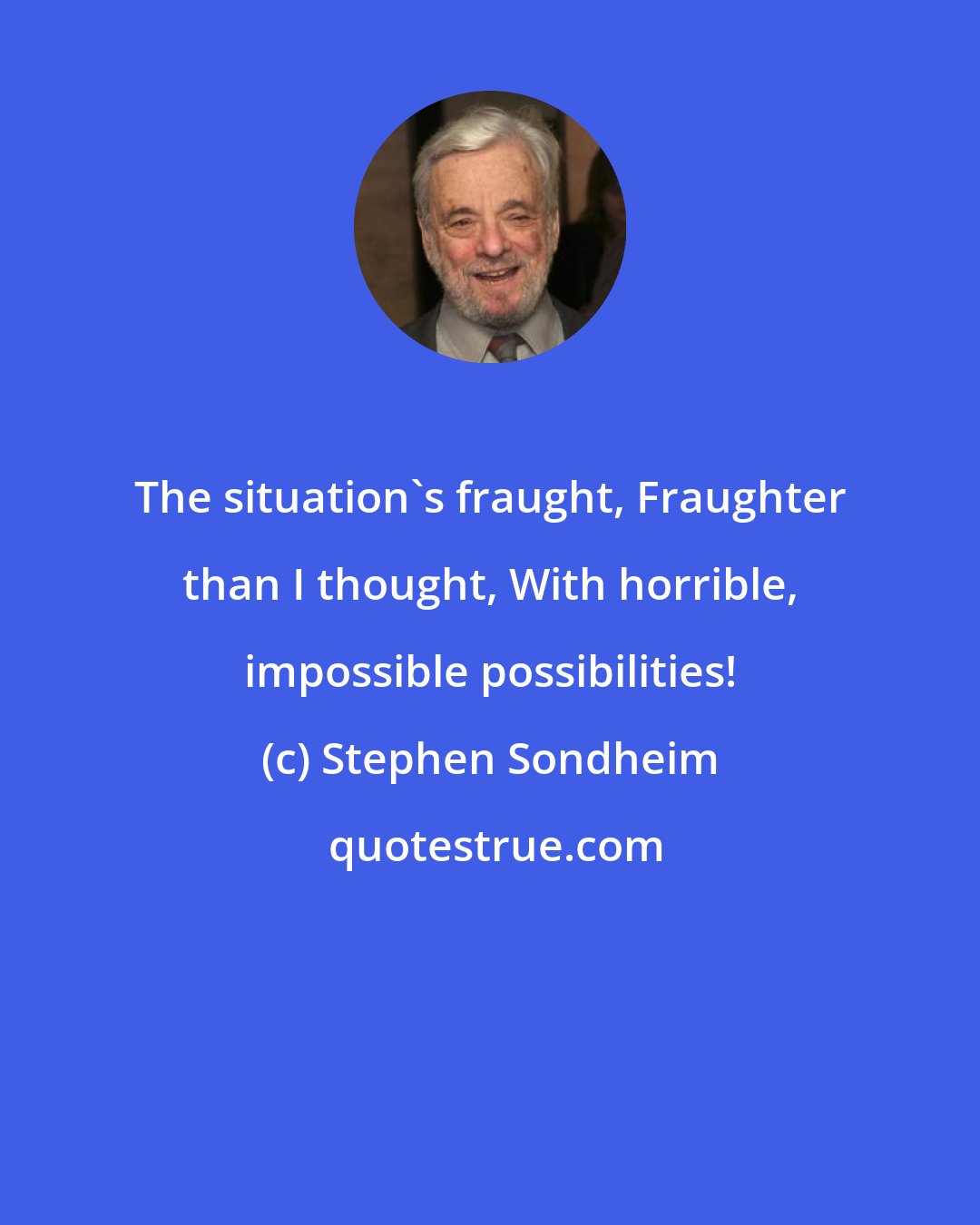 Stephen Sondheim: The situation's fraught, Fraughter than I thought, With horrible, impossible possibilities!