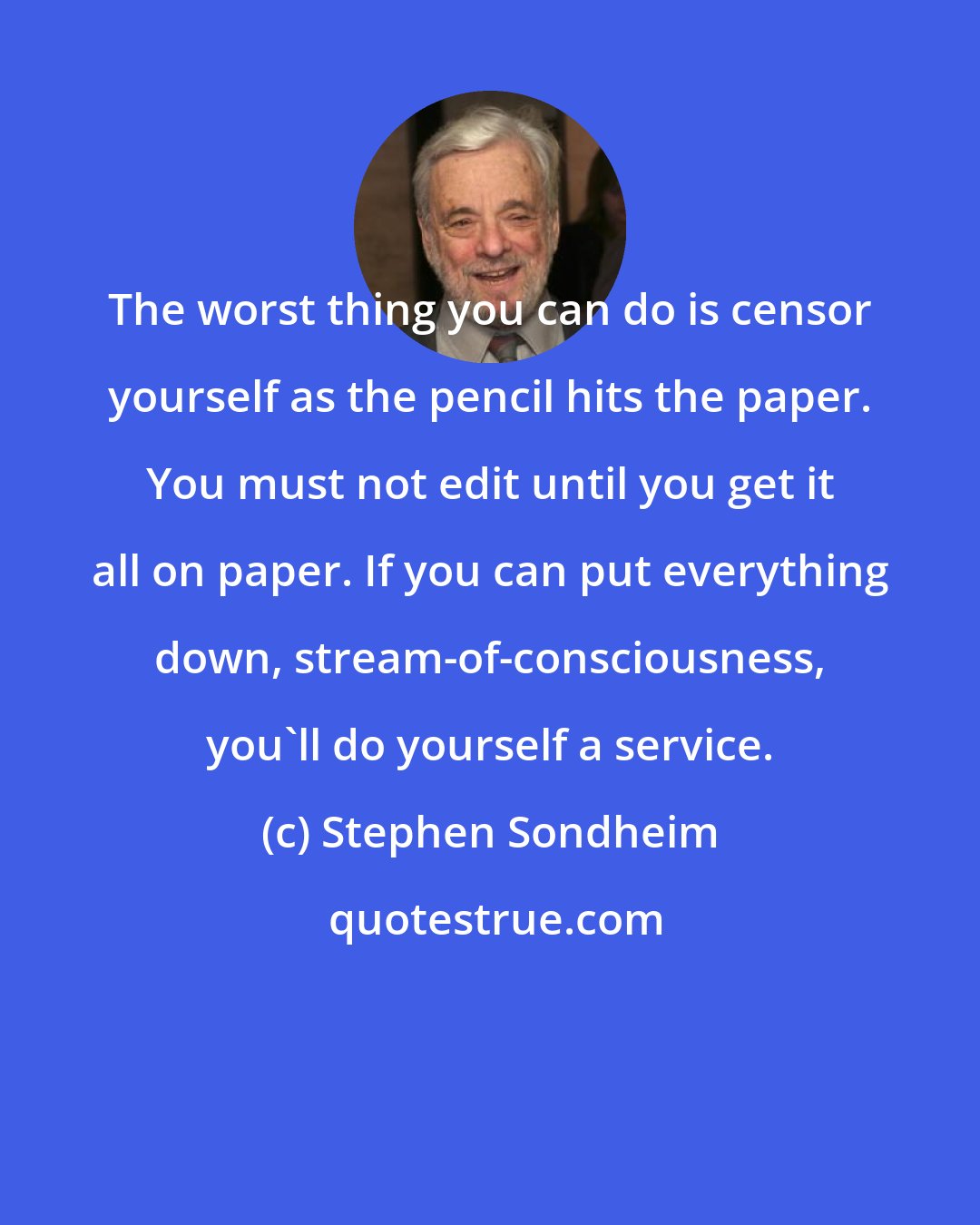 Stephen Sondheim: The worst thing you can do is censor yourself as the pencil hits the paper. You must not edit until you get it all on paper. If you can put everything down, stream-of-consciousness, you'll do yourself a service.