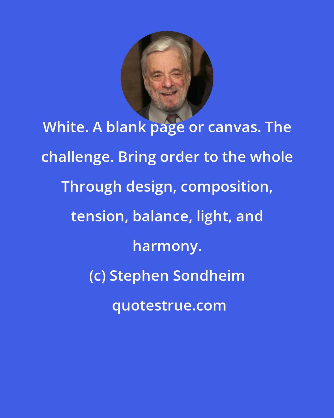 Stephen Sondheim: White. A blank page or canvas. The challenge. Bring order to the whole Through design, composition, tension, balance, light, and harmony.