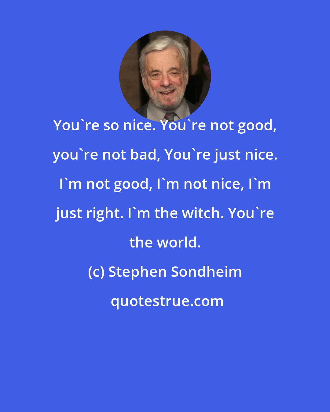 Stephen Sondheim: You're so nice. You're not good, you're not bad, You're just nice. I'm not good, I'm not nice, I'm just right. I'm the witch. You're the world.