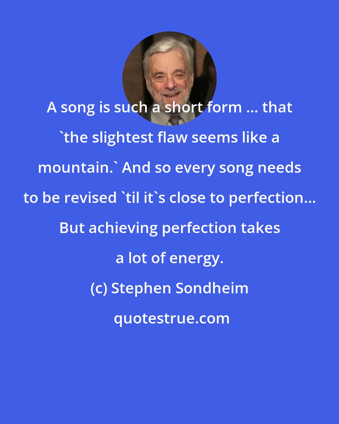 Stephen Sondheim: A song is such a short form ... that 'the slightest flaw seems like a mountain.' And so every song needs to be revised 'til it's close to perfection... But achieving perfection takes a lot of energy.