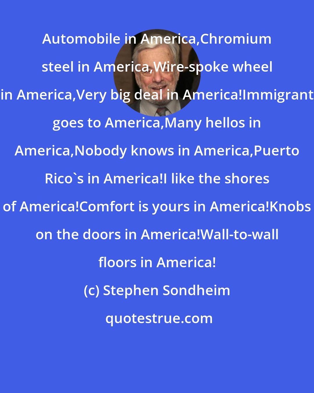 Stephen Sondheim: Automobile in America,Chromium steel in America,Wire-spoke wheel in America,Very big deal in America!Immigrant goes to America,Many hellos in America,Nobody knows in America,Puerto Rico's in America!I like the shores of America!Comfort is yours in America!Knobs on the doors in America!Wall-to-wall floors in America!