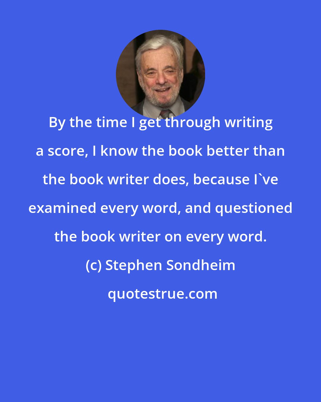 Stephen Sondheim: By the time I get through writing a score, I know the book better than the book writer does, because I've examined every word, and questioned the book writer on every word.