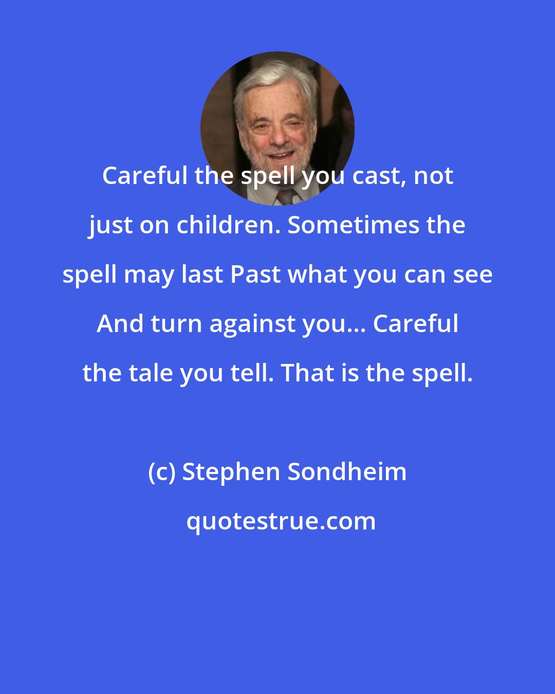 Stephen Sondheim: Careful the spell you cast, not just on children. Sometimes the spell may last Past what you can see And turn against you... Careful the tale you tell. That is the spell.