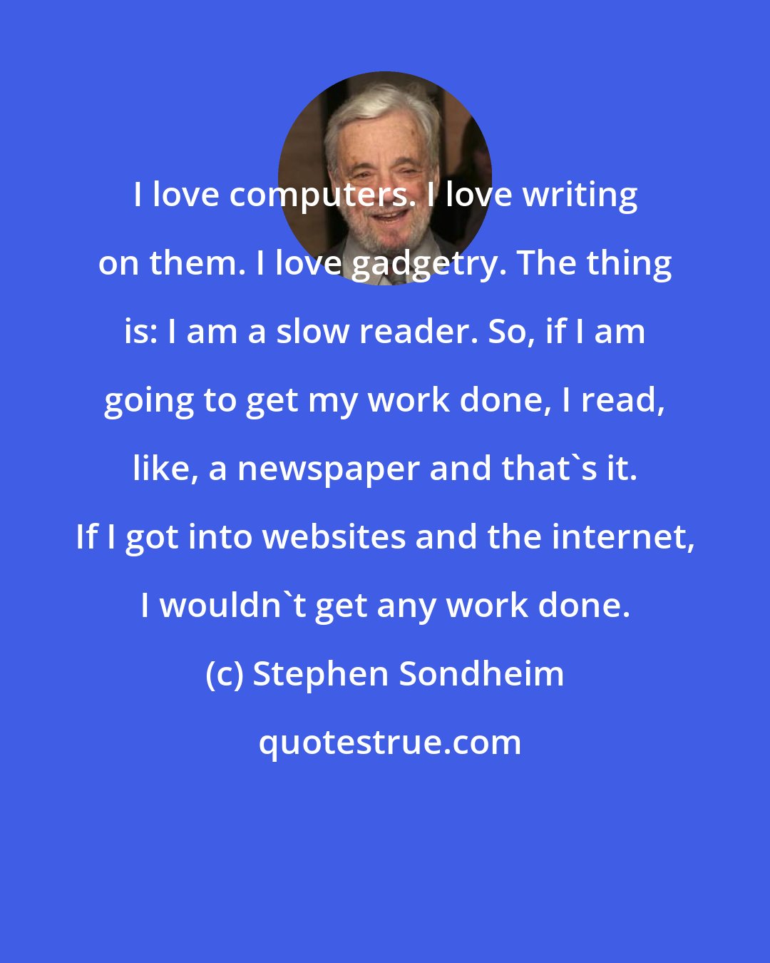 Stephen Sondheim: I love computers. I love writing on them. I love gadgetry. The thing is: I am a slow reader. So, if I am going to get my work done, I read, like, a newspaper and that's it. If I got into websites and the internet, I wouldn't get any work done.