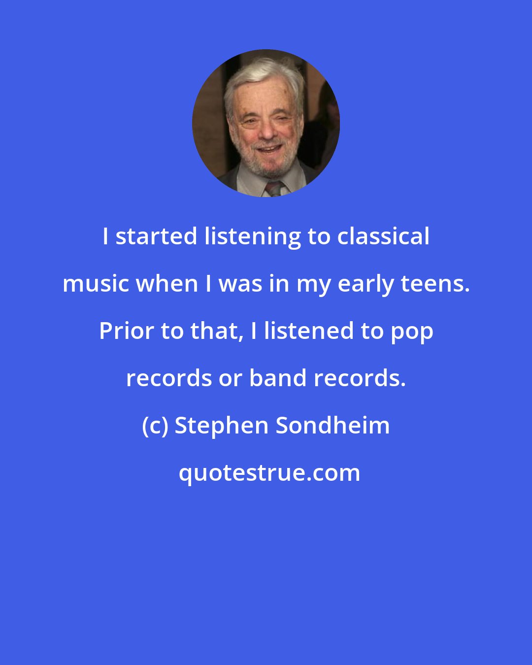 Stephen Sondheim: I started listening to classical music when I was in my early teens. Prior to that, I listened to pop records or band records.