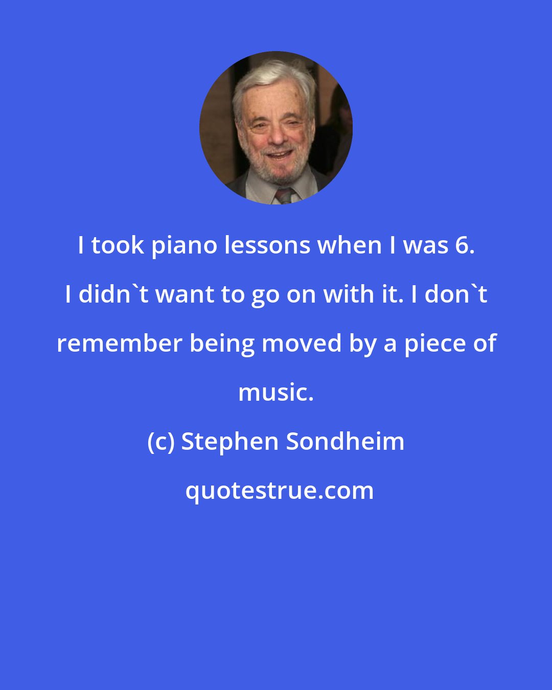Stephen Sondheim: I took piano lessons when I was 6. I didn't want to go on with it. I don't remember being moved by a piece of music.