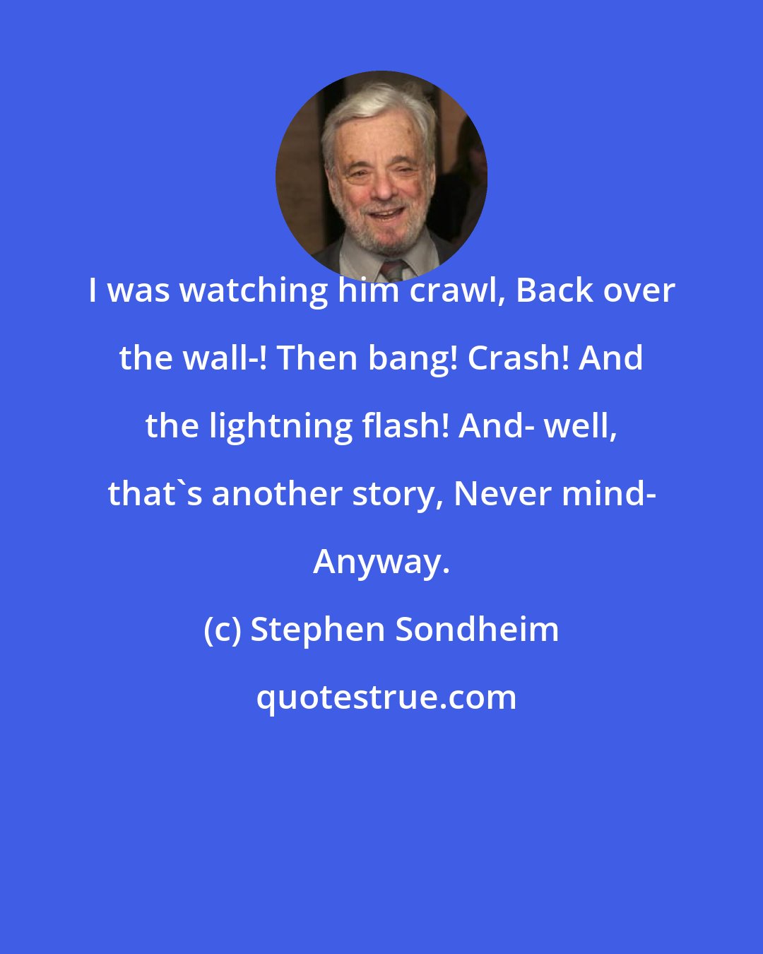 Stephen Sondheim: I was watching him crawl, Back over the wall-! Then bang! Crash! And the lightning flash! And- well, that's another story, Never mind- Anyway.