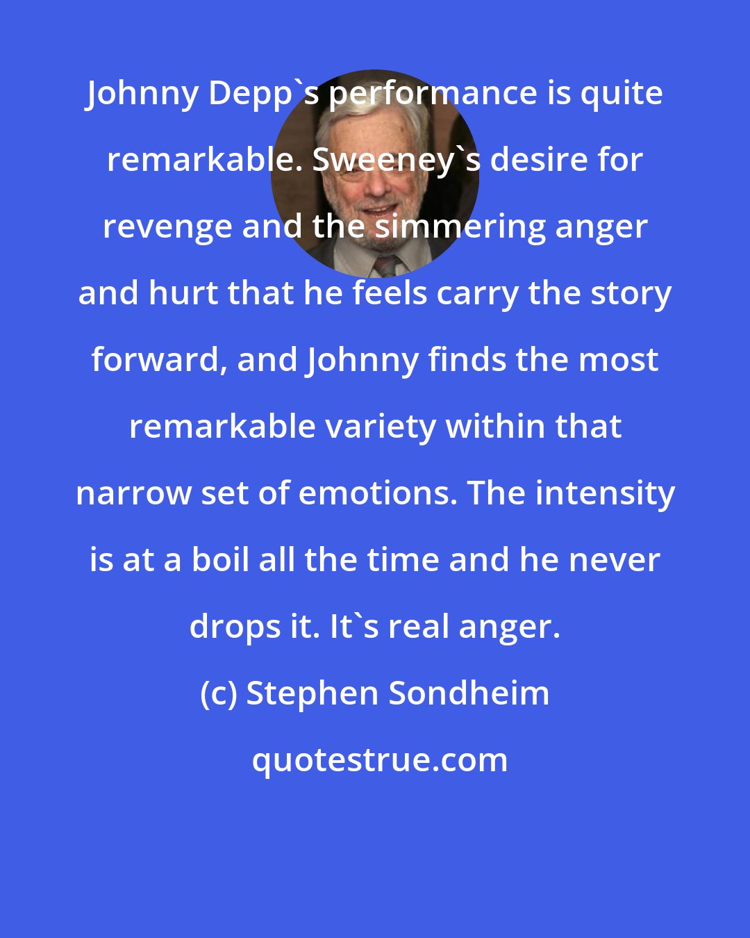 Stephen Sondheim: Johnny Depp's performance is quite remarkable. Sweeney's desire for revenge and the simmering anger and hurt that he feels carry the story forward, and Johnny finds the most remarkable variety within that narrow set of emotions. The intensity is at a boil all the time and he never drops it. It's real anger.