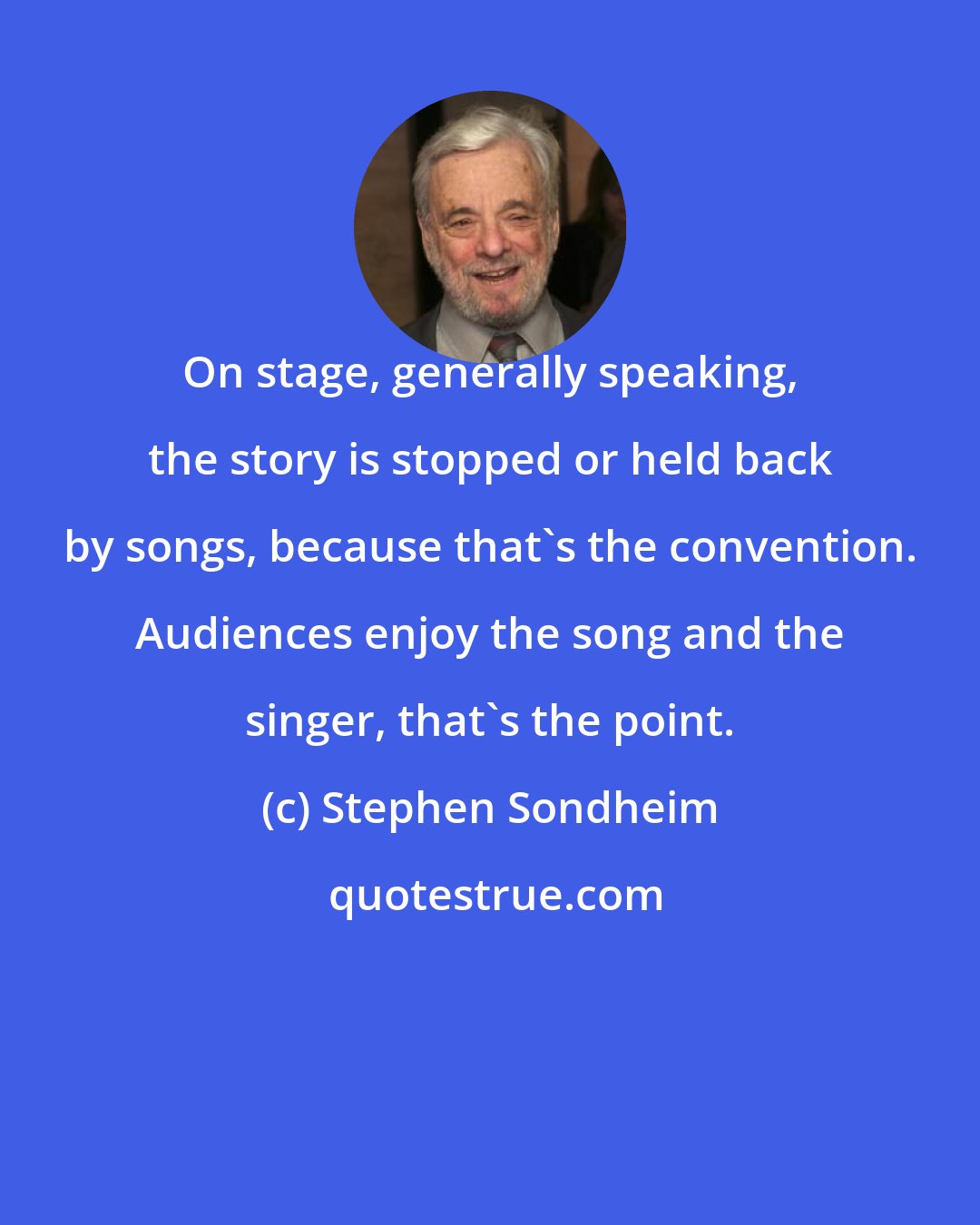 Stephen Sondheim: On stage, generally speaking, the story is stopped or held back by songs, because that's the convention. Audiences enjoy the song and the singer, that's the point.