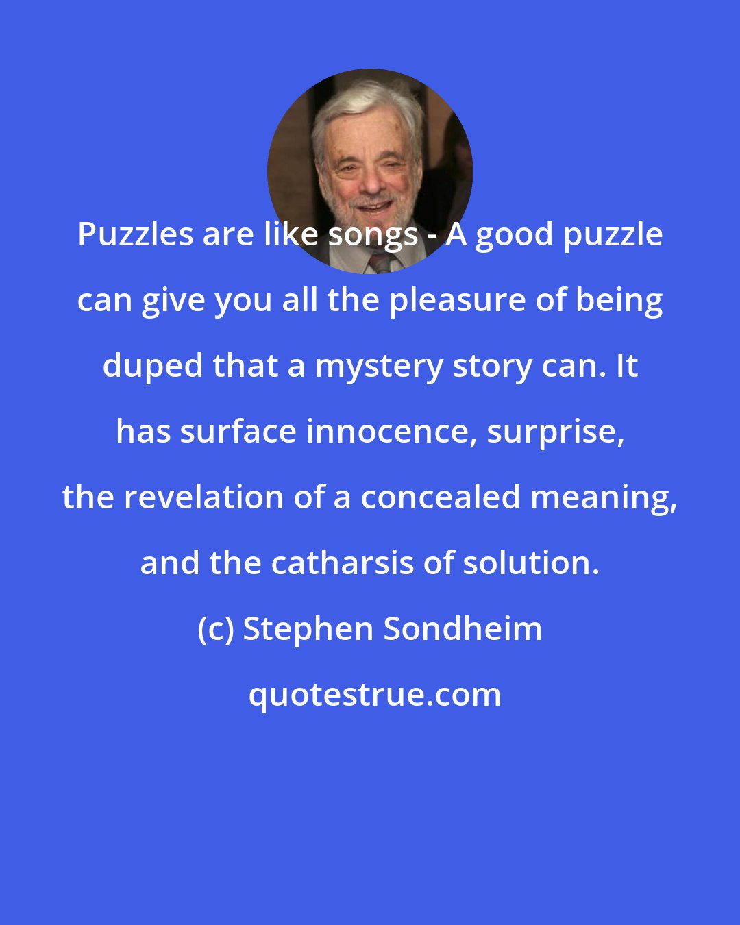 Stephen Sondheim: Puzzles are like songs - A good puzzle can give you all the pleasure of being duped that a mystery story can. It has surface innocence, surprise, the revelation of a concealed meaning, and the catharsis of solution.